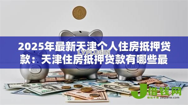 2025年最新天津个人住房抵押贷款：天津住房抵押贷款有哪些最新政策