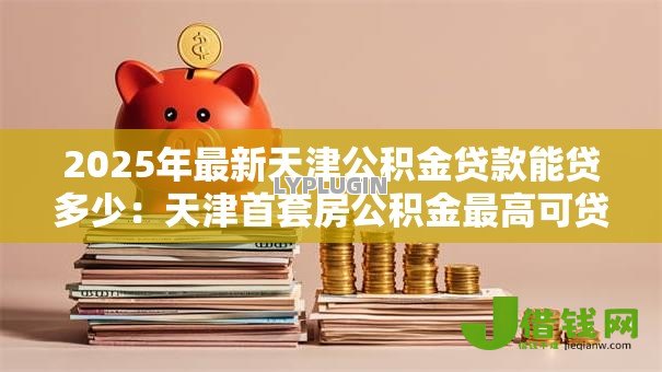 2025年最新天津公积金贷款能贷多少：天津首套房公积金最高可贷多少