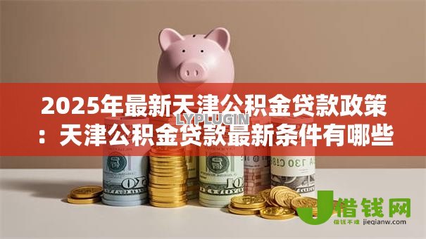 2025年最新天津公积金贷款政策:天津公积金贷款最新条件有哪些 2025年最新天津公积金贷款政策:天津公积金贷款最新条件有哪些