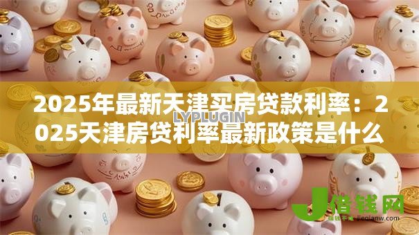 2025年最新天津买房贷款利率:2025天津房贷利率最新政策是什么 2025年最新天津买房贷款利率:2025天津房贷利率最新政策是什么