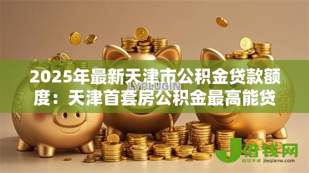 2025年最新天津市公积金贷款额度:天津首套房公积金最高能贷多少万 2025年最新天津市公积金贷款额度:天津首套房公积金最高能贷多少万