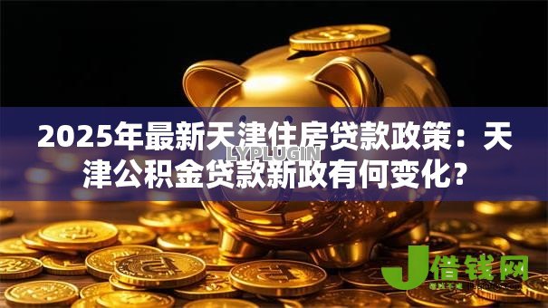 2025年最新天津住房贷款政策：天津公积金贷款新政有何变化？