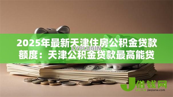 2025年最新天津住房公积金贷款额度:天津公积金贷款最高能贷多少 2025年最新天津住房公积金贷款额度:天津公积金贷款最高能贷多少