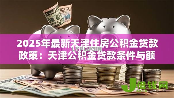 2025年最新天津住房公积金贷款政策：天津公积金贷款条件与额度详解