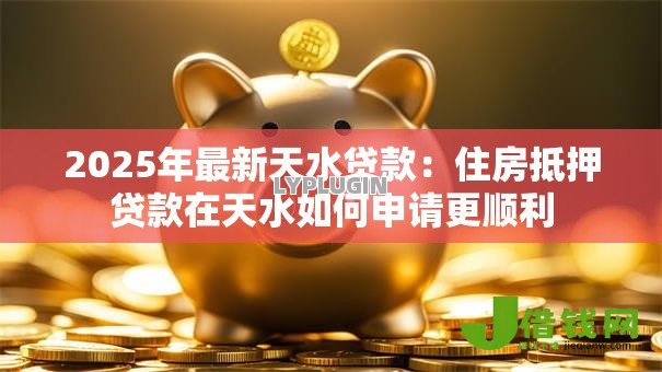 2025年最新天水贷款：住房抵押贷款在天水如何申请更顺利