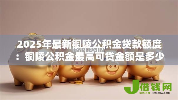 2025年最新铜陵公积金贷款额度:铜陵公积金最高可贷金额是多少 2025年最新铜陵公积金贷款额度:铜陵公积金最高可贷金额是多少