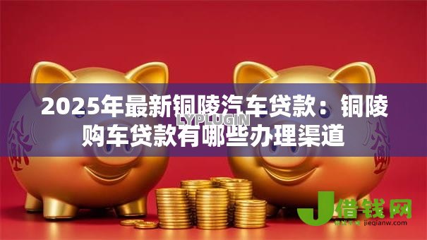 2025年最新铜陵汽车贷款：铜陵购车贷款有哪些办理渠道