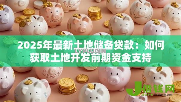 2025年最新土地储备贷款：如何获取土地开发前期资金支持