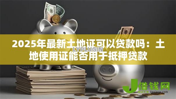 2025年最新土地证可以贷款吗:土地使用证能否用于抵押贷款 2025年最新土地证可以贷款吗:土地使用证能否用于抵押贷款