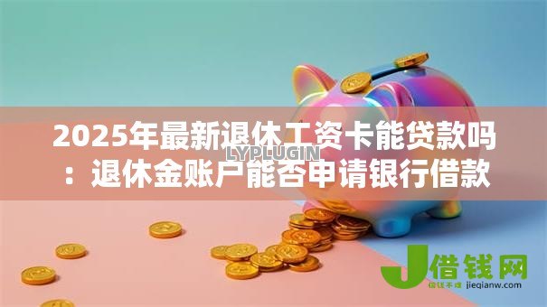 2025年最新退休工资卡能贷款吗：退休金账户能否申请银行借款