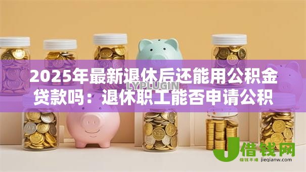 2025年最新退休后还能用公积金贷款吗:退休职工能否申请公积金贷款 2025年最新退休后还能用公积金贷款吗:退休职工能否申请公积金贷款