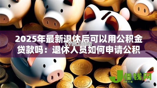 2025年最新退休后可以用公积金贷款吗:退休人员如何申请公积金贷款 2025年最新退休后可以用公积金贷款吗:退休人员如何申请公积金贷款