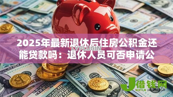 2025年最新退休后住房公积金还能贷款吗:退休人员可否申请公积金贷款 2025年最新退休后住房公积金还能贷款吗:退休人员可否申请公积金贷款