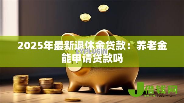 2025年最新退休金贷款：养老金能申请贷款吗