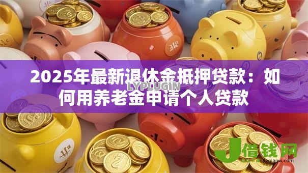 2025年最新退休金抵押贷款：如何用养老金申请个人贷款