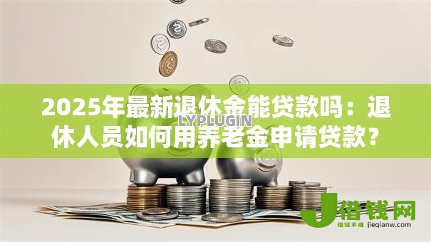 2025年最新退休金能贷款吗：退休人员如何用养老金申请贷款？