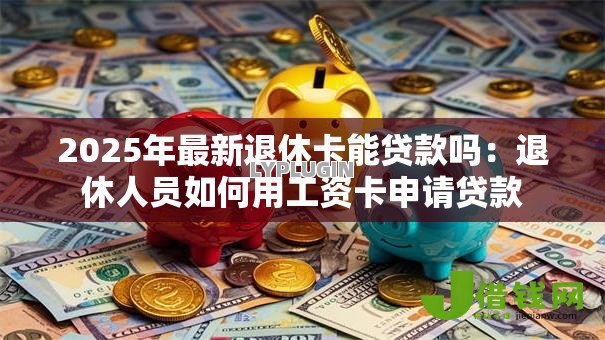 2025年最新退休卡能贷款吗：退休人员如何用工资卡申请贷款