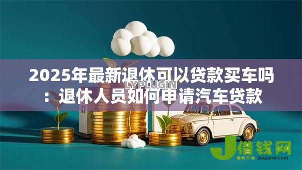 2025年最新退休可以贷款买车吗:退休人员如何申请汽车贷款 2025年最新退休可以贷款买车吗:退休人员如何申请汽车贷款