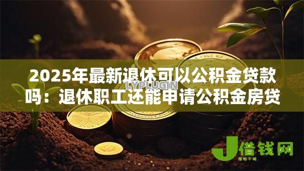 2025年最新退休可以公积金贷款吗：退休职工还能申请公积金房贷吗
