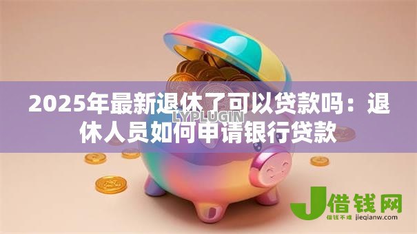 2025年最新退休了可以贷款吗：退休人员如何申请银行贷款