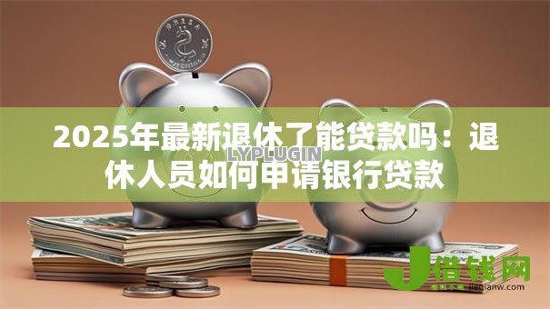 2025年最新退休了能贷款吗：退休人员如何申请银行贷款