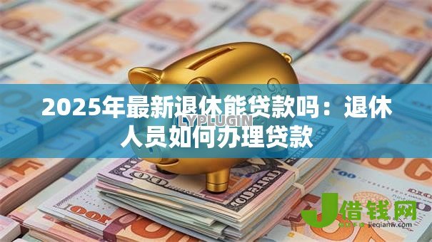 2025年最新退休能贷款吗：退休人员如何办理贷款