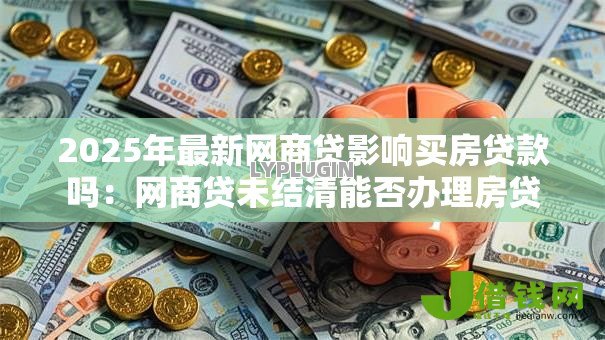 2025年最新网商贷影响买房贷款吗：网商贷未结清能否办理房贷
