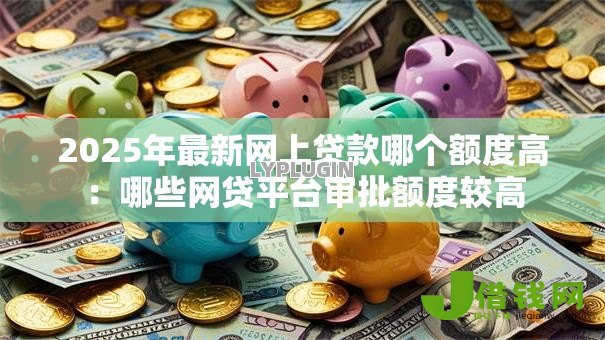 2025年最新网上贷款哪个额度高:哪些网贷平台审批额度较高 2025年最新网上贷款哪个额度高:哪些网贷平台审批额度较高