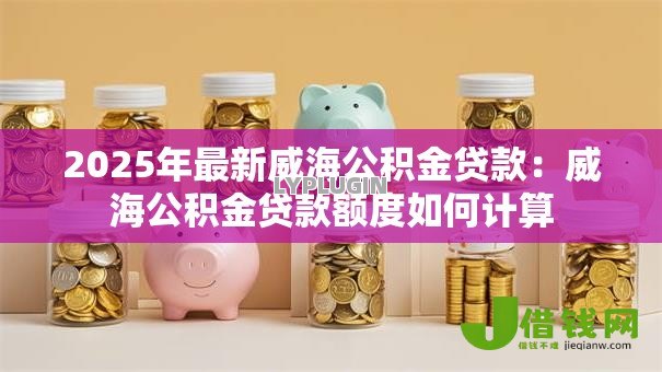 2025年最新威海公积金贷款：威海公积金贷款额度如何计算