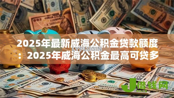 2025年最新威海公积金贷款额度:2025年威海公积金最高可贷多少 2025年最新威海公积金贷款额度:2025年威海公积金最高可贷多少