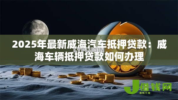 2025年最新威海汽车抵押贷款：威海车辆抵押贷款如何办理