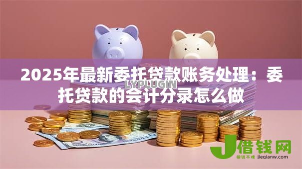 2025年最新委托贷款账务处理：委托贷款的会计分录怎么做