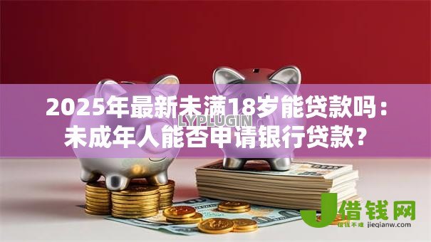 2025年最新未满18岁能贷款吗:未成年人能否申请银行贷款? 2025年最新未满18岁能贷款吗:未成年人能否申请银行贷款?