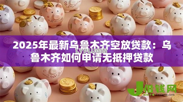 2025年最新乌鲁木齐空放贷款：乌鲁木齐如何申请无抵押贷款