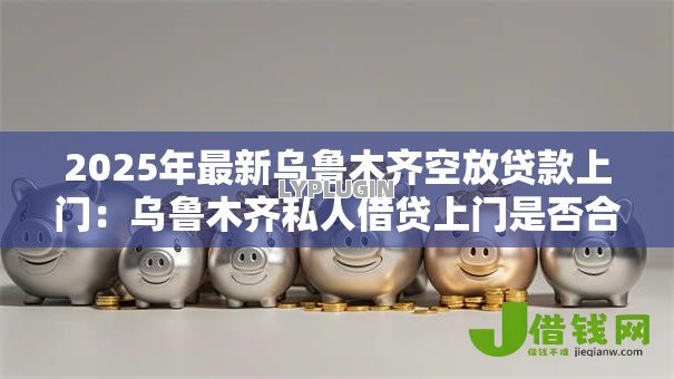 2025年最新乌鲁木齐空放贷款上门:乌鲁木齐私人借贷上门是否合法 2025年最新乌鲁木齐空放贷款上门:乌鲁木齐私人借贷上门是否合法