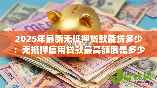 2025年最新无抵押贷款能贷多少：无抵押信用贷款最高额度是多少