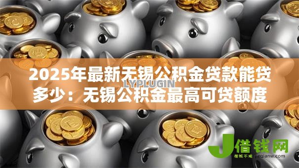 2025年最新无锡公积金贷款能贷多少:无锡公积金最高可贷额度是多少 2025年最新无锡公积金贷款能贷多少:无锡公积金最高可贷额度是多少