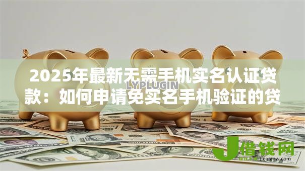 2025年最新无需手机实名认证贷款：如何申请免实名手机验证的贷款