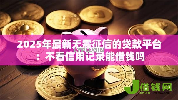 2025年最新无需征信的贷款平台：不看信用记录能借钱吗