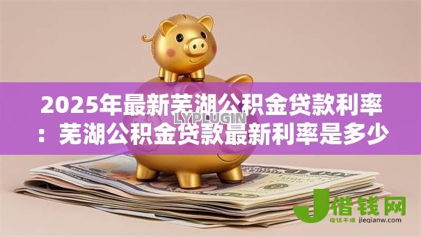 2025年最新芜湖公积金贷款利率:芜湖公积金贷款最新利率是多少 2025年最新芜湖公积金贷款利率:芜湖公积金贷款最新利率是多少