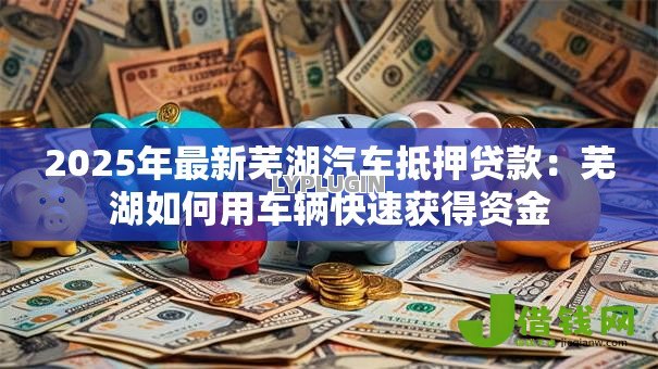 2025年最新芜湖汽车抵押贷款:芜湖如何用车辆快速获得资金 2025年最新芜湖汽车抵押贷款:芜湖如何用车辆快速获得资金