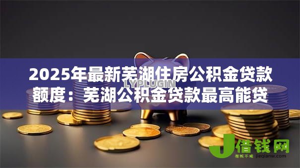2025年最新芜湖住房公积金贷款额度:芜湖公积金贷款最高能贷多少 2025年最新芜湖住房公积金贷款额度:芜湖公积金贷款最高能贷多少