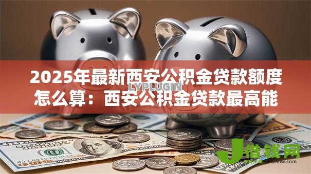 2025年最新西安公积金贷款额度怎么算：西安公积金贷款最高能贷多少