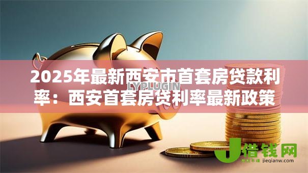 2025年最新西安市首套房贷款利率：西安首套房贷利率最新政策是什么