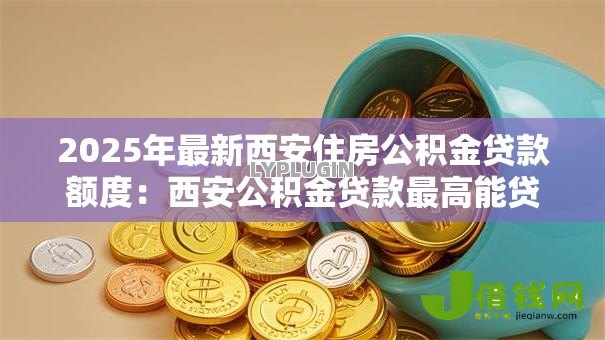 2025年最新西安住房公积金贷款额度：西安公积金贷款最高能贷多少