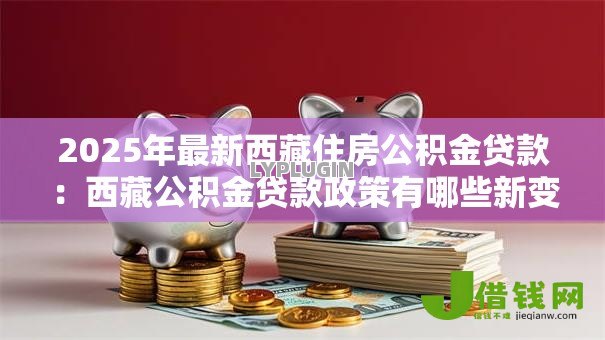2025年最新西藏住房公积金贷款:西藏公积金贷款政策有哪些新变化 2025年最新西藏住房公积金贷款:西藏公积金贷款政策有哪些新变化
