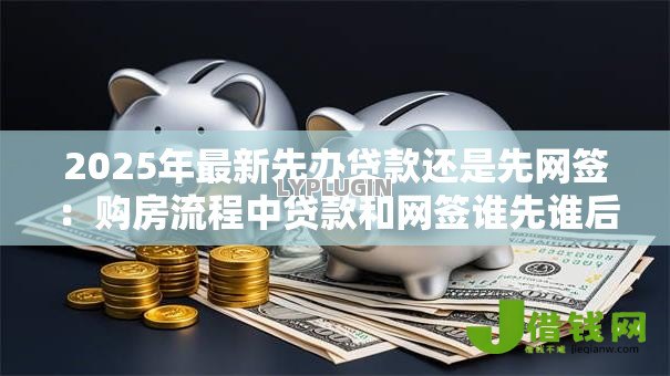 2025年最新先办贷款还是先网签：购房流程中贷款和网签谁先谁后