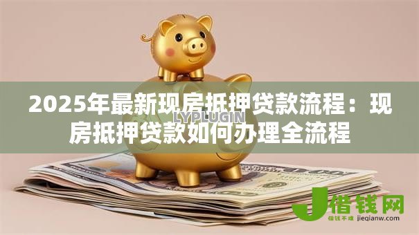 2025年最新现房抵押贷款流程:现房抵押贷款如何办理全流程 2025年最新现房抵押贷款流程:现房抵押贷款如何办理全流程