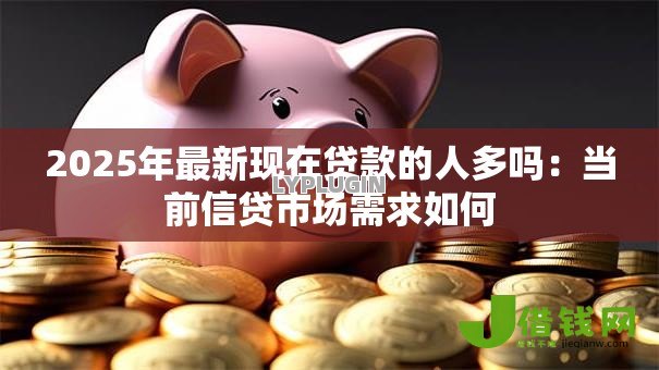 2025年最新现在贷款的人多吗:当前信贷市场需求如何 2025年最新现在贷款的人多吗:当前信贷市场需求如何