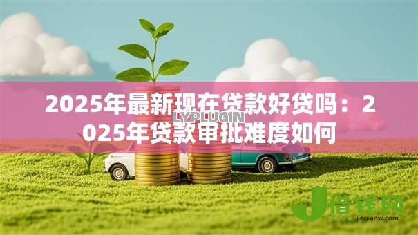 2025年最新现在贷款好贷吗:2025年贷款审批难度如何 2025年最新现在贷款好贷吗:2025年贷款审批难度如何